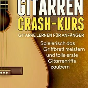 Gitarren Crash-Kurs: Gitarre lernen für Anfänger - Spielerisch das Griffbrett meistern und tolle erste Gitarrenriffs zaubern